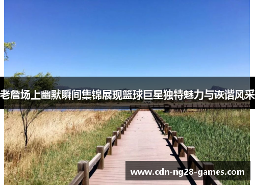 老詹场上幽默瞬间集锦展现篮球巨星独特魅力与诙谐风采