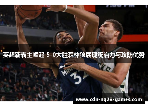 英超新霸主崛起 5-0大胜森林狼展现统治力与攻防优势 英超新霸主崛起 5-0大胜森林狼展现统治力与攻防优势