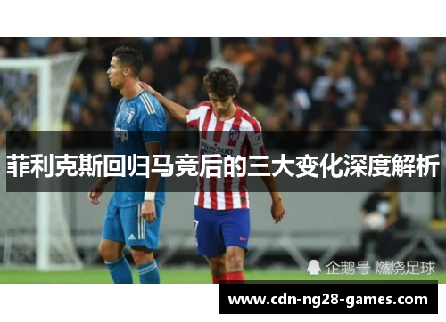 菲利克斯回归马竞后的三大变化深度解析 菲利克斯回归马竞后的三大变化深度解析