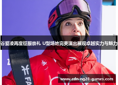 谷爱凌再度征服崇礼 U型场地完美演出展现卓越实力与魅力 谷爱凌再度征服崇礼 U型场地完美演出展现卓越实力与魅力